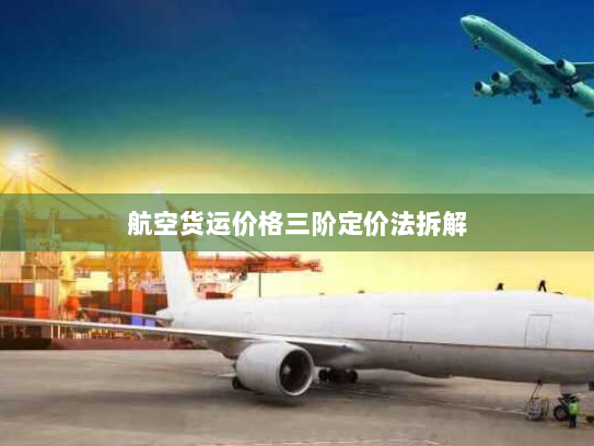 航空货运价格三阶定价法拆解