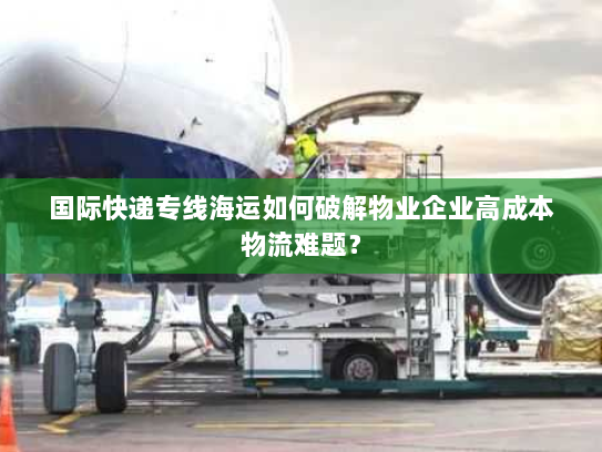 国际快递专线海运如何破解物业企业高成本物流难题？