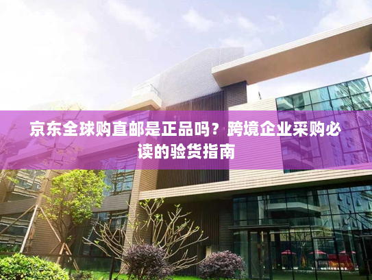 京东全球购直邮是正品吗？跨境企业采购必读的验货指南