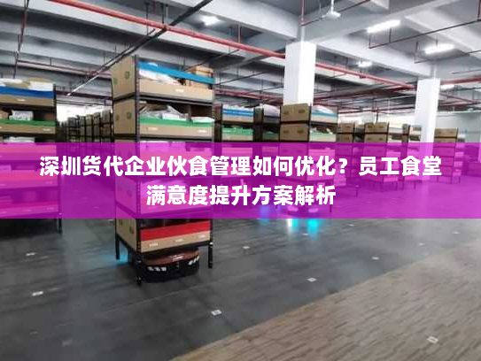 深圳货代企业伙食管理如何优化?员工食堂满意度提升方案解析 深圳货代企业伙食管理如何优化?员工食堂满意度提升方案解析