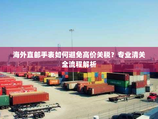 海外直邮手表如何避免高价关税?专业清关全流程解析 海外直邮手表如何避免高价关税?专业清关全流程解析
