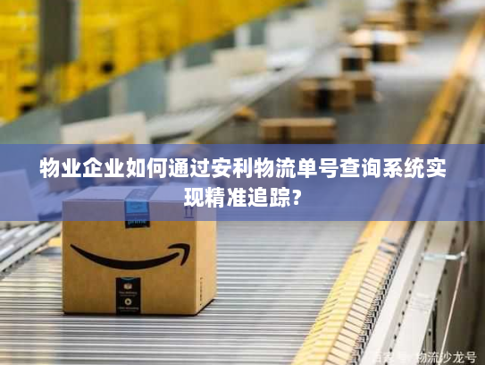 物业企业如何通过安利物流单号查询系统实现精准追踪? 物业企业如何通过安利物流单号查询系统实现精准追踪?