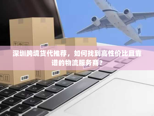 深圳跨境货代推荐,如何找到高性价比且靠谱的物流服务商? 深圳跨境货代推荐,如何找到高性价比且靠谱的物流服务商?