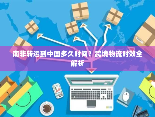 南非转运到中国多久时间？跨境物流时效全解析