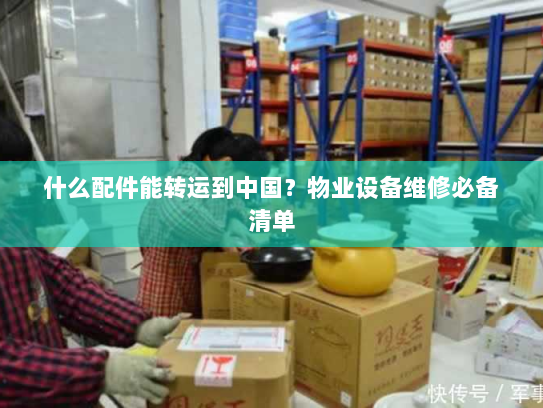 什么配件能转运到中国?物业设备维修必备清单 什么配件能转运到中国?物业设备维修必备清单