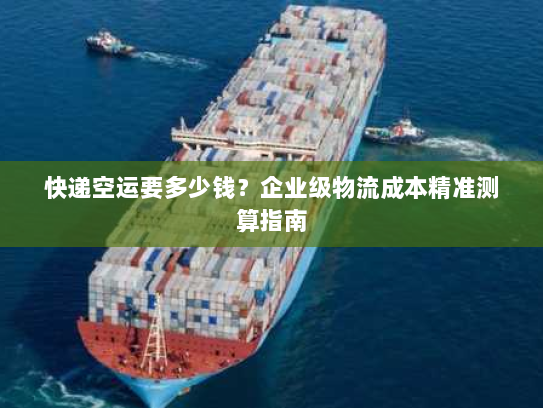 快递空运要多少钱？企业级物流成本精准测算指南