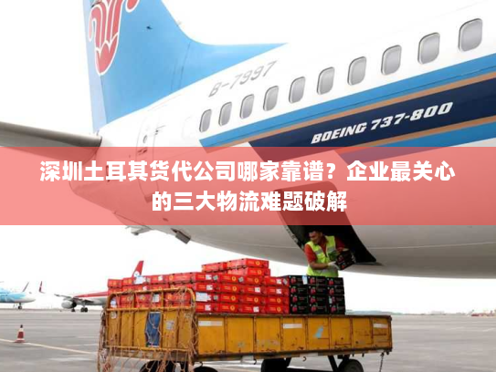 深圳土耳其货代公司哪家靠谱?企业最关心的三大物流难题破解 深圳土耳其货代公司哪家靠谱?企业最关心的三大物流难题破解