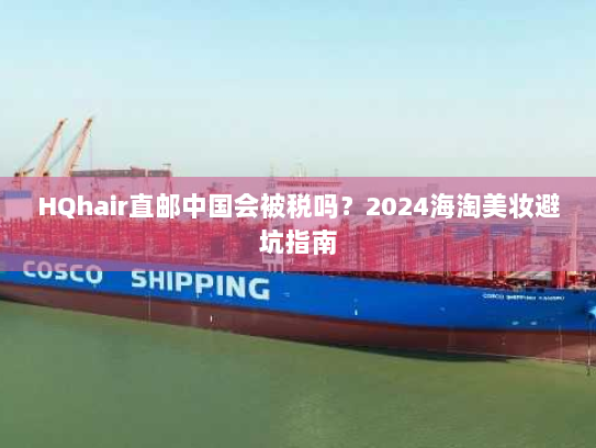 HQhair直邮中国会被税吗?2024海淘美妆避坑指南 HQhair直邮中国会被税吗?2024海淘美妆避坑指南