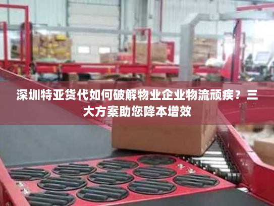 深圳特亚货代如何破解物业企业物流顽疾?三大方案助您降本增效 深圳特亚货代如何破解物业企业物流顽疾?三大方案助您降本增效
