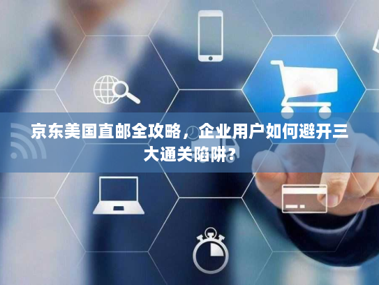 京东美国直邮全攻略,企业用户如何避开三大通关陷阱? 京东美国直邮全攻略,企业用户如何避开三大通关陷阱?