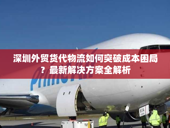 深圳外贸货代物流如何突破成本困局？最新解决方案全解析