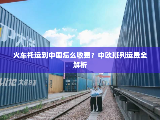 火车托运到中国怎么收费?中欧班列运费全解析 火车托运到中国怎么收费?中欧班列运费全解析
