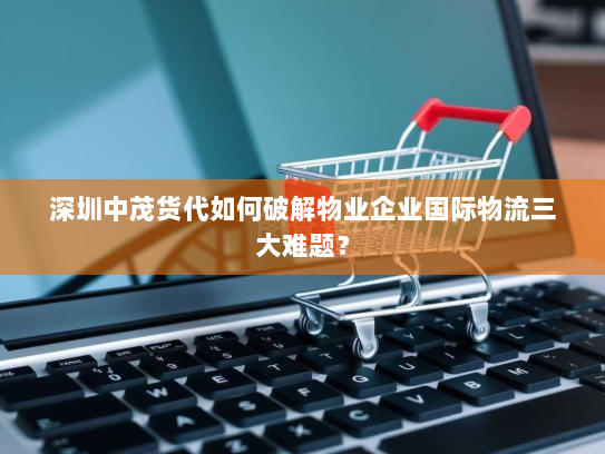 深圳中茂货代如何破解物业企业国际物流三大难题? 深圳中茂货代如何破解物业企业国际物流三大难题?