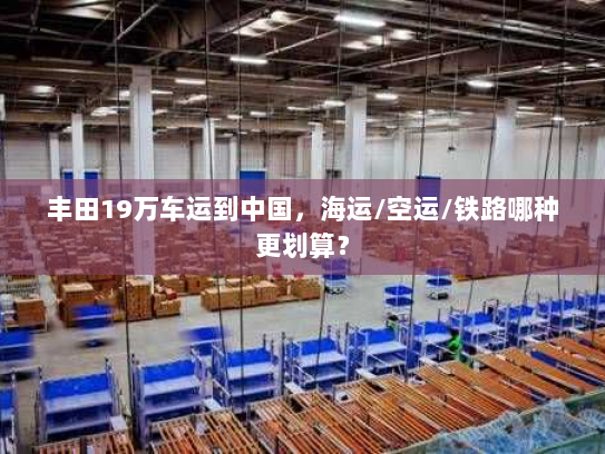 丰田19万车运到中国,海运/空运/铁路哪种更划算? 丰田19万车运到中国,海运/空运/铁路哪种更划算?
