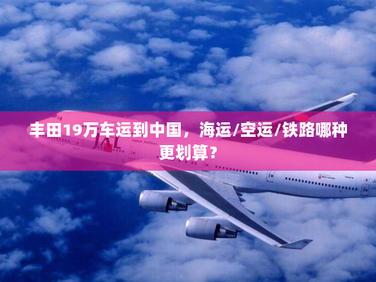 丰田19万车运到中国,海运/空运/铁路哪种更划算? 丰田19万车运到中国,海运/空运/铁路哪种更划算?