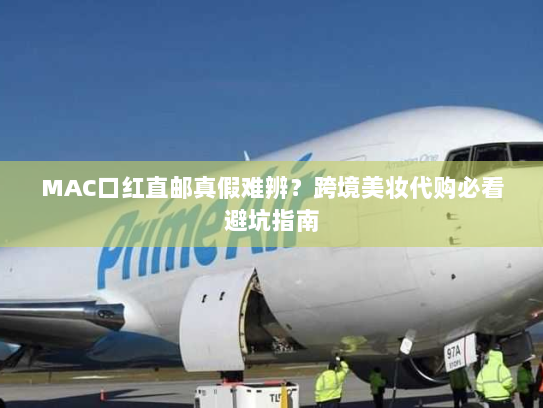 MAC口红直邮真假难辨？跨境美妆代购必看避坑指南
