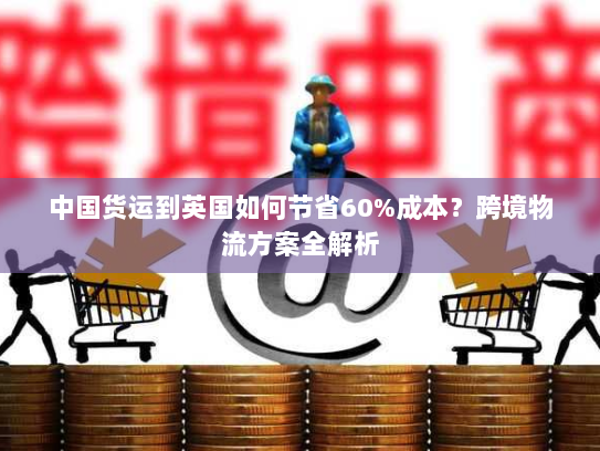 中国货运到英国如何节省60%成本?跨境物流方案全解析 中国货运到英国如何节省60%成本?跨境物流方案全解析
