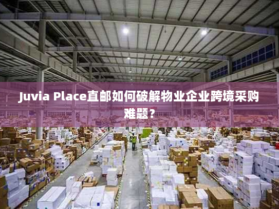 Juvia Place直邮如何破解物业企业跨境采购难题? Juvia Place直邮如何破解物业企业跨境采购难题?