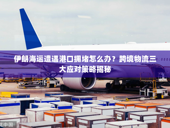 伊朗海运遭遇港口拥堵怎么办?跨境物流三大应对策略揭秘 伊朗海运遭遇港口拥堵怎么办?跨境物流三大应对策略揭秘