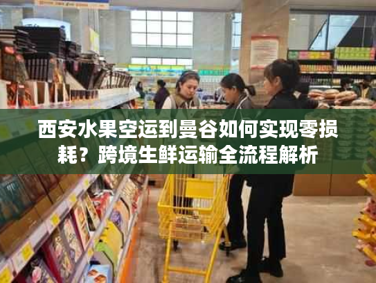 西安水果空运到曼谷如何实现零损耗？跨境生鲜运输全流程解析