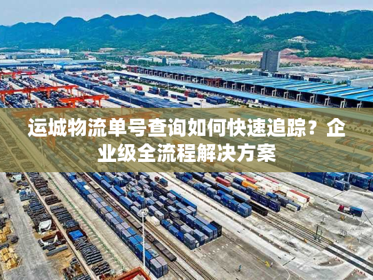 运城物流单号查询如何快速追踪？企业级全流程解决方案