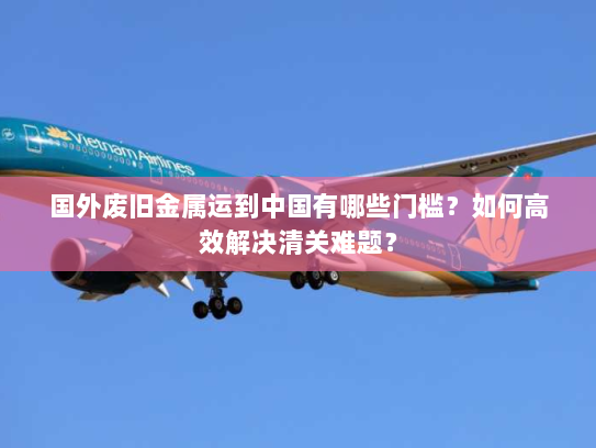 国外废旧金属运到中国有哪些门槛？如何高效解决清关难题？