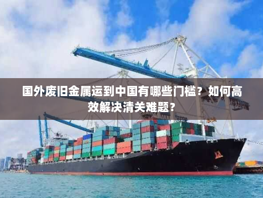 国外废旧金属运到中国有哪些门槛？如何高效解决清关难题？