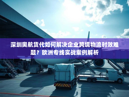 深圳奥航货代如何解决企业跨境物流时效难题?欧洲专线实战案例解析 深圳奥航货代如何解决企业跨境物流时效难题?欧洲专线实战案例解析