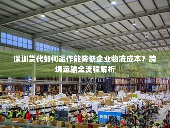 深圳货代如何运作能降低企业物流成本?跨境运输全流程解析 深圳货代如何运作能降低企业物流成本?跨境运输全流程解析
