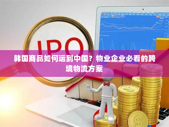 韩国商品如何运到中国?物业企业必看的跨境物流方案 韩国商品如何运到中国?物业企业必看的跨境物流方案
