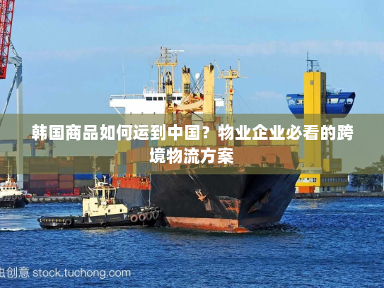 韩国商品如何运到中国?物业企业必看的跨境物流方案 韩国商品如何运到中国?物业企业必看的跨境物流方案