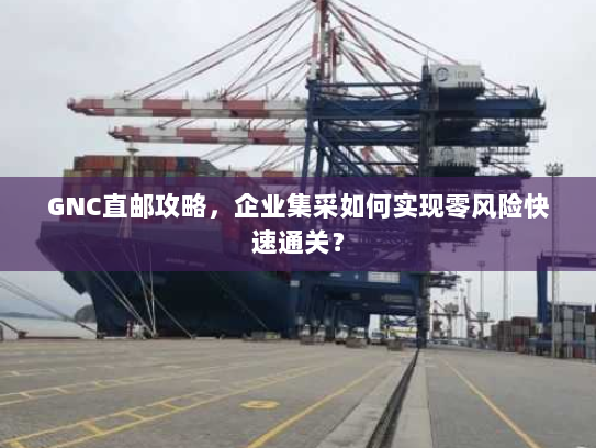 GNC直邮攻略，企业集采如何实现零风险快速通关？