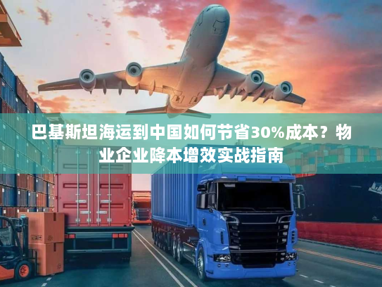 巴基斯坦海运到中国如何节省30%成本?物业企业降本增效实战指南 巴基斯坦海运到中国如何节省30%成本?物业企业降本增效实战指南