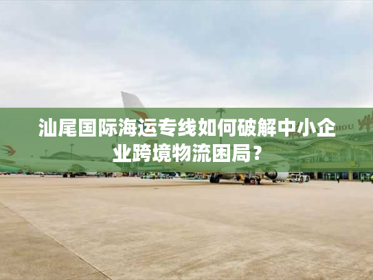 汕尾国际海运专线如何破解中小企业跨境物流困局? 汕尾国际海运专线如何破解中小企业跨境物流困局?