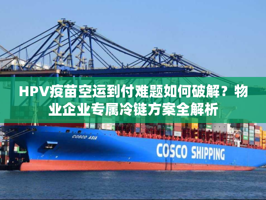 HPV疫苗空运到付难题如何破解?物业企业专属冷链方案全解析 HPV疫苗空运到付难题如何破解?物业企业专属冷链方案全解析