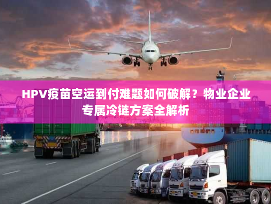 HPV疫苗空运到付难题如何破解?物业企业专属冷链方案全解析 HPV疫苗空运到付难题如何破解?物业企业专属冷链方案全解析