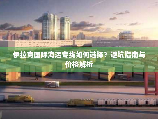 伊拉克国际海运专线如何选择?避坑指南与价格解析 伊拉克国际海运专线如何选择?避坑指南与价格解析