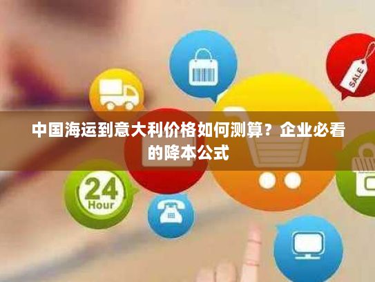 中国海运到意大利价格如何测算?企业必看的降本公式 中国海运到意大利价格如何测算?企业必看的降本公式