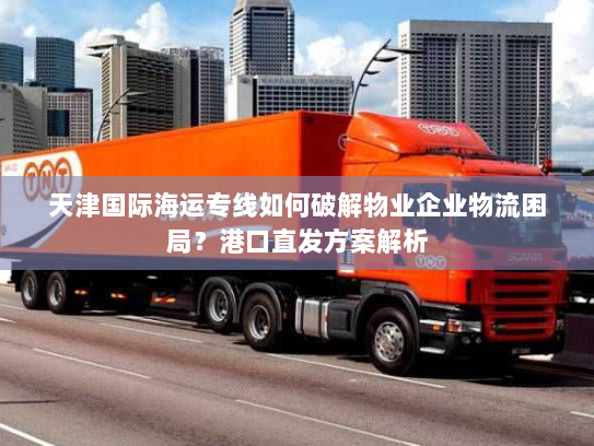 天津国际海运专线如何破解物业企业物流困局?港口直发方案解析 天津国际海运专线如何破解物业企业物流困局?港口直发方案解析