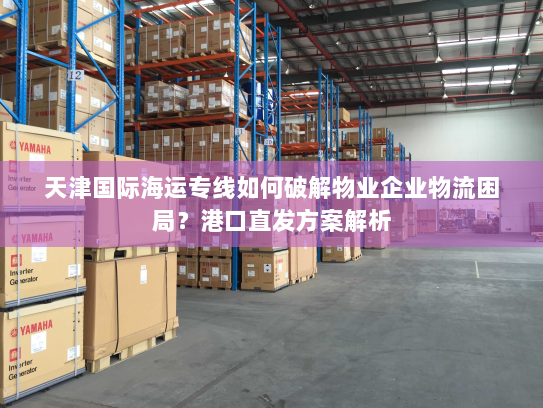 天津国际海运专线如何破解物业企业物流困局?港口直发方案解析 天津国际海运专线如何破解物业企业物流困局?港口直发方案解析