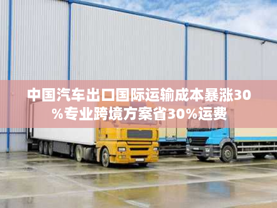 中国汽车出口国际运输成本暴涨30%专业跨境方案省30%运费 中国汽车出口国际运输成本暴涨30%专业跨境方案省30%运费