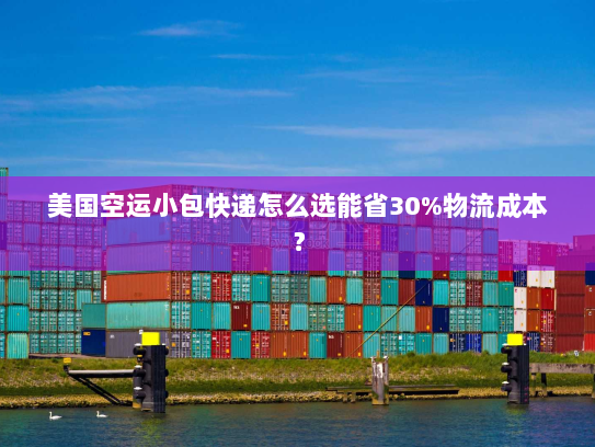 美国空运小包快递怎么选能省30%物流成本？