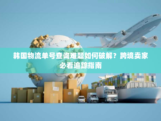 韩国物流单号查询难题如何破解？跨境卖家必看追踪指南