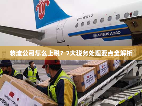 物流公司怎么上税?7大税务处理要点全解析 物流公司怎么上税?7大税务处理要点全解析