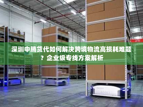 深圳中腾货代如何解决跨境物流高损耗难题?企业级专线方案解析 深圳中腾货代如何解决跨境物流高损耗难题?企业级专线方案解析