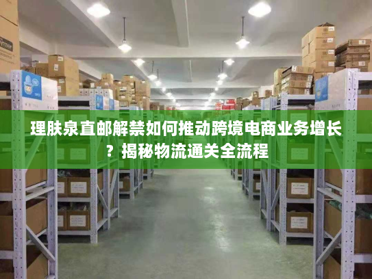 理肤泉直邮解禁如何推动跨境电商业务增长？揭秘物流通关全流程