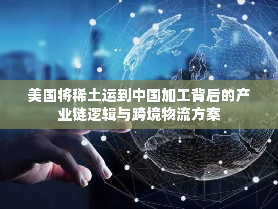美国将稀土运到中国加工背后的产业链逻辑与跨境物流方案