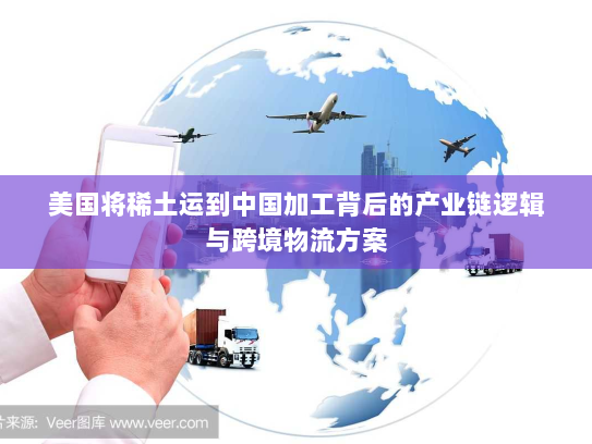 美国将稀土运到中国加工背后的产业链逻辑与跨境物流方案