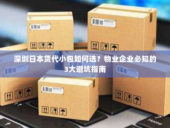 深圳日本货代小包如何选?物业企业必知的3大避坑指南 深圳日本货代小包如何选?物业企业必知的3大避坑指南
