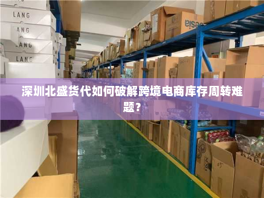 深圳北盛货代如何破解跨境电商库存周转难题? 深圳北盛货代如何破解跨境电商库存周转难题?